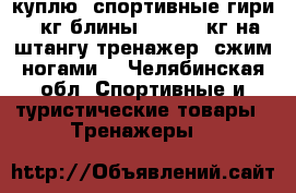 куплю  спортивные гири 10кг,блины 15,20,25кг на штангу,тренажер “сжим ногами“ - Челябинская обл. Спортивные и туристические товары » Тренажеры   